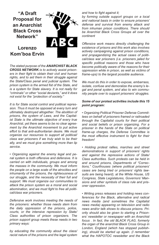“A Draft Proposal for an Anarchist Black Cross Network”  %’l/*  Lorenzo Kom’boa Ervin  Th stated purposo of tho ANARCHIST BLACK CROSS NETWORK i to actively assistprison- o5 i their figh 1o obtain their civi and human 1ights, and to aid them i ther sruggle against the State/Class penal and judicial system. The prison systom s tho armod st of tho Stato, and i systom for State savery. 1 s not oally for ‘eriminals”or ther Social doviants," and it doos ol exis for the ‘protection of society.”  It s for State socialcontrol and polical ropres.- sion. Thus it must be opposed at every ur and ulimately dostroyed altogther. The abollion of prisons, 1he systom of Laws, and the Gapital- st Stato s the ultimato objoctivo of overy true Anarchis, yotthoro sooms (o bo no cloar agroe- ment by the Anarchist movement to put active effort 1o that anti-authoritarian desit. We must organize our rosources 10 suppor ail pollical class war prisoners If wo fruly wish to be their ally.and wo must give somothing moro than p  - Organizing against the enemy logal and pe- nalsystem is boh offonsive and dofensive. It /s carriod on with indivual, groups and among the masses in the communiy. We must inform tho peoplo on a arge scalo of the atocilos and inhumaniy of the prisons, tho rightoousness of our struggle, and the necessiy of thir ful and ‘support. We must organizo our communtis to attack tho prison systom as a moral and social ‘abomination, and we must fight o fr00 all polli- calllass war prisonors.  Defensive wark involves mesting the noeds of th prisonors: whother thoso noods stom from the daiy appression of the prisons, polc, courts, or ho ntensive reprossion by State/ Class authortes of prison organizers. The. prison support group mos thoso naods in two primary ways:  by educating the community abou the class/ racist naturo of the prsons and the logal system  and how to fight against i by forming outside support groups on a focal and national bais i order to ensure prisoners’ defenso and survival rom onomy aitack and from inhuman prison conditons. Thoro should bo Anarchist Black Cross Groups ail over the continent  Offonsive work means drectly challenging the ostenc of prisons and this work also involves actively campaigning against pison conditons, ‘and propagandizing the actual casos of polli- calllass war prisoners (Le. prisoners jailed for specifc poltcal reasons and thoso who havo bacome poltically awaro of the roasons for thoir ‘opprossion whi n prison, as well s victms of frame-ups) to thelargest possible audience.  Wo must do this i order o expose, embarass, solate, confuse and demoraize the enormy’slo- gal and ponal systom, and aiso to win commu- iy people over o support prisoners’struggles.  ‘Some of our protest activities include this 15 point program:.  + Organizing Pollical Pisonor Defonse Commit fos on behalf ofprisoners framed or rairoaded through the Capitalst courts for their poltical ‘and social belifs or prison organizig. For a prisoner in the hands of the State on poliical framo-up charges, tho Dofonso Commitoe s the most effecive insirument to fight for their froadom!  * Holding protest ralies, marches and stroet ‘demonstrations in support of prisoners’ rights and against the roprossive actions of State/ Class authorilios. Such protosts can be hold in and around prisons, Dopartmonts of ‘Corrac- tions," Courthousos (where poltical prisonors’ casas aro being triod or prisoners’ ights law- sults aro boing heart) at the White Houss, US Congross, Stalo Legislaturs, Governors’ Man- sions and other symbols of class rulo and pris- ‘oner oppression.  - Witing press roloases and holding nows con- forencs for the Black, altemative and radical nows meda (and sometimes tho Capiaist nows modia) appoaring on tolovision and radio news andlor alk shows to discuss prisons. Pr- oty should aiso bo given Lo stating a Prison- o5’ nowslotor or nowspaper with an Anarchist focus  In fact, the old BLACK FLAG, formerty the organ of the anarchist Back Cross Group London, England (which has stopped publsh- ing). should bo startod up again. (| romombor what the HAPOTOC newsletr and the Elack 